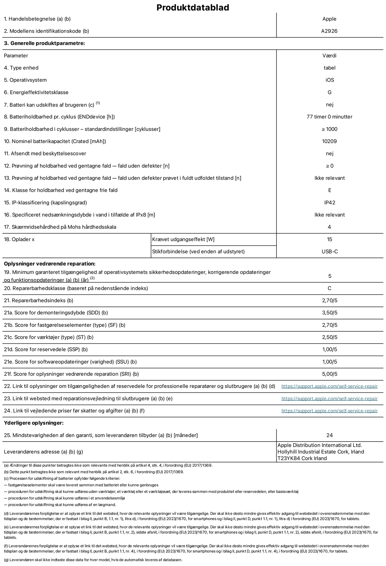 Produktdatablad til 13" iPad Pro Wi-Fi + Cellular. Model A2926. Leveret af Apple UK Ltd, 100 New Bridge Street, London EC4V 6JA. Enhedstype: tablet. Styresystem: iOS. Energieffektivitetsklasse for standard dynamikområde: G. Batterilevetid: 77 timer. Batterilevetid i cyklusser: ≥ 1000. Nominel batterikapacitet: 10209 mAh. Holdbarhedstest ved gentagne fald – fald uden defekt: ≥ 0. Holdbarhedsklasse ved gentagne fald: E. Kapslingsklasse: IP42. Skærmens ridsefasthed på Mohs' hårdhedsskala: 4. Påkrævet udgangseffekt for oplader: 15 W. Opladerstiktype: USB-C. Garanteret minimumsperiode for tilgængelighed af sikkerhedsopdateringer, fejlrettelser og funktionsopdateringer til styresystemet: 5 år. Reparerbarhedsklasse: C. Reparationsindeks: 2,70/5. Antal point for demonteringsdybde: 3,50/5. Antal point for fastgørelseselementer (type): 2,70/5. Antal point for værktøj: 2,50/5. Antal point for reservedele: 1,00/5. Antal point for softwareopdateringer: 1,00/5. Antal point for reparationsoplysninger: 5,00/5. Weblink til oplysninger om tilgængeligheden af reservedele for professionelle reparatører og slutbrugere: https://support.apple.com/self-service-repair. Weblink til vejledning i reparation for slutbrugere: https://support.apple.com/self-service-repair. Weblink til vejledende priser før skatter og afgifter: https://support.apple.com/self-service-repair. Produktet er omfattet af 24 måneders garanti.