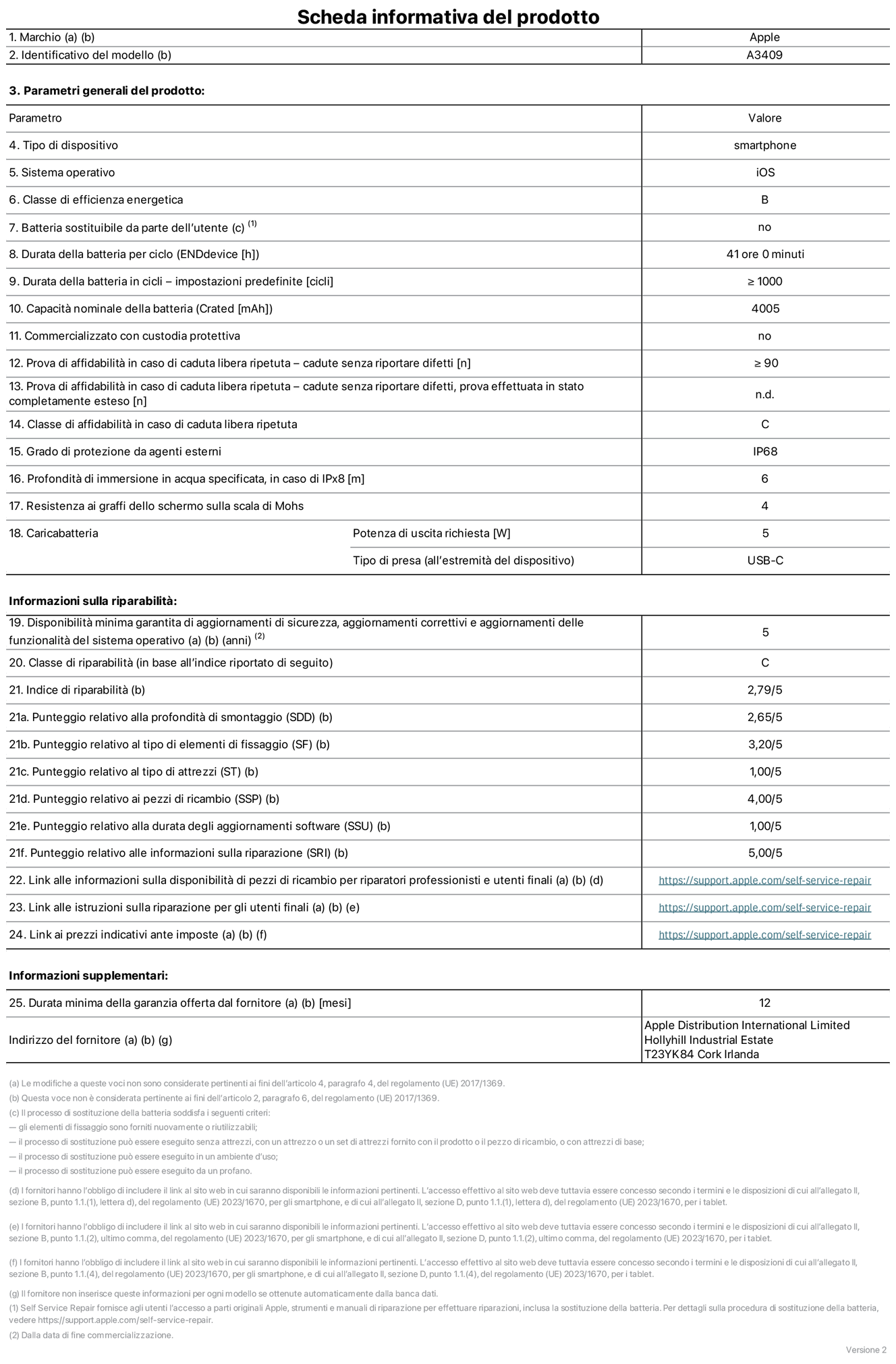 Scheda informativa del prodotto per iPhone 16e, modello A3409. Fornito da Apple Distribution International Limited, Hollyhill Industrial Estate, T23 YK84 Cork, Irlanda. Tipo di dispositivo: smartphone. Sistema operativo: iOS. Classe di efficienza energetica: B. Batteria sostituibile da parte dell’utente: no. Durata della batteria per ciclo: 41 ore. Durata della batteria in cicli (impostazioni predefinite): maggiore o uguale a 1000. Capacità nominale della batteria: 4005 mAh. Commercializzato con custodia protettiva: no. Prova di affidabilità in caso di caduta libera ripetuta (cadute senza riportare difetti): maggiore o uguale a 90. Prova di affidabilità in caso di caduta libera ripetuta (cadute senza riportare difetti, prova effettuata in stato completamente esteso): non disponibile. Classe di affidabilità nel caso di caduta libera ripetuta: C. Grado di protezione da agenti esterni: IP68. Profondità di immersione in acqua specificata, in caso di IPx8: 6 metri. Resistenza ai graffi dello schermo sulla scala di Mohs: 4. Potenza di uscita richiesta per il caricabatterie: 5W. Tipo di presa per il caricabatterie (all’estremità del dispositivo): USB-C. Disponibilità minima garantita di aggiornamenti di sicurezza, aggiornamenti correttivi e aggiornamenti delle funzionalità del sistema operativo: 5 anni. Classe di riparabilità: C. Indice di riparabilità: 2,79 su 5. Punteggio relativo alla profondità di smontaggio (SDD): 2,65 su 5. Punteggio relativo al tipo di elementi di fissaggio: 3,20 su 5. Punteggio relativo al tipo di attrezzi: 1,00 su 5. Punteggio relativo ai pezzi di ricambio: 4,00 su 5. Punteggio relativo alla durata degli aggiornamenti software: 1,00 su 5. Punteggio relativo alle informazioni sulla riparazione: 5,00 su 5. Link alle informazioni sulla disponibilità di pezzi di ricambio per riparatori professionisti e utenti finali: https://support.apple.com/self-service-repair. Link alle istruzioni sulla riparazione per gli utenti finali: https://support.apple.com/self-service-repair. Link ai prezzi indicativi ante imposte: https://support.apple.com/self-service-repair. È prevista una garanzia generale di 12 mesi.